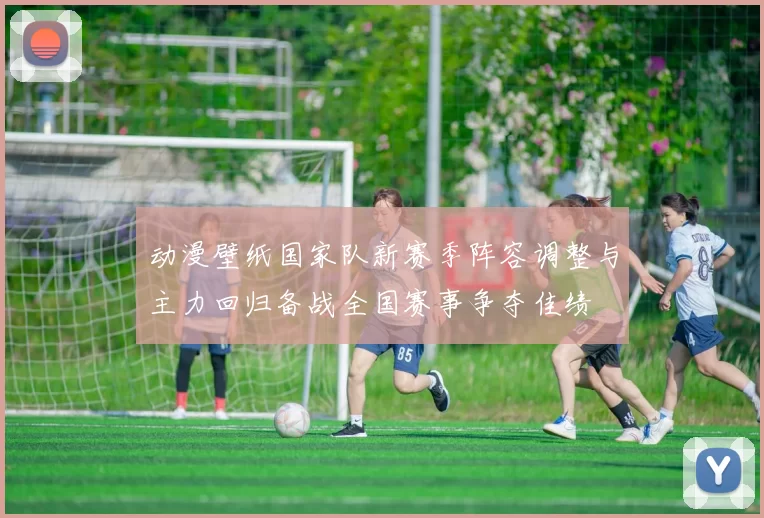 动漫壁纸国家队新赛季阵容调整与主力回归备战全国赛事争夺佳绩