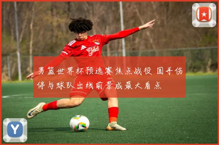 男篮世界杯预选赛焦点战役 国手伤停与球队出线前景成最大看点
