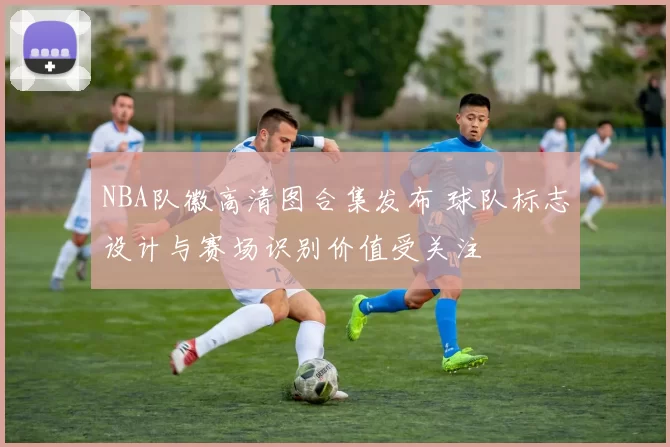 NBA队徽高清图合集发布 球队标志设计与赛场识别价值受关注