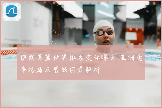 伊朗男篮世界排名变化曝光 亚洲竞争格局及晋级前景解析