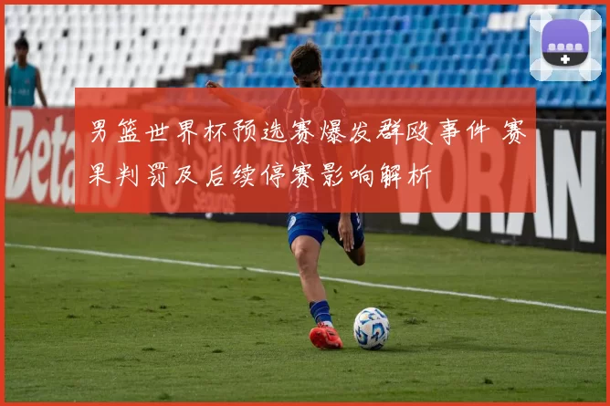 男篮世界杯预选赛爆发群殴事件 赛果判罚及后续停赛影响解析