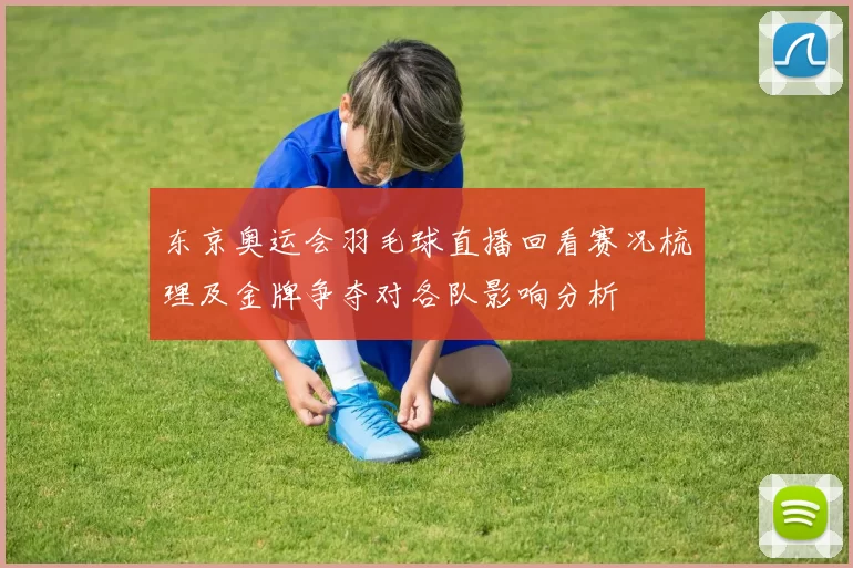 东京奥运会羽毛球直播回看赛况梳理及金牌争夺对各队影响分析