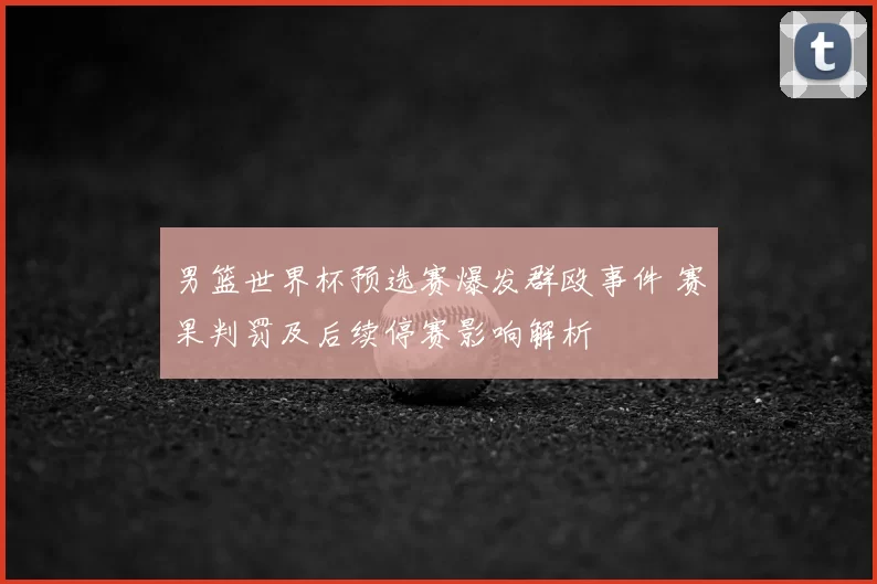 男篮世界杯预选赛爆发群殴事件 赛果判罚及后续停赛影响解析