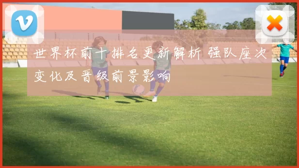 世界杯前十排名更新解析 强队座次变化及晋级前景影响