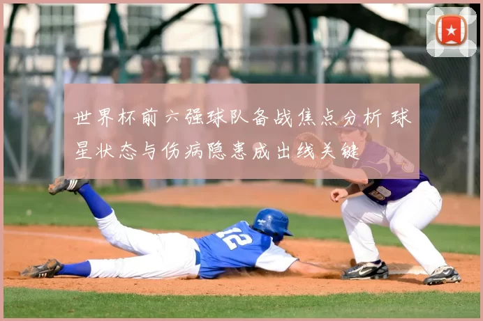 世界杯前六强球队备战焦点分析 球星状态与伤病隐患成出线关键