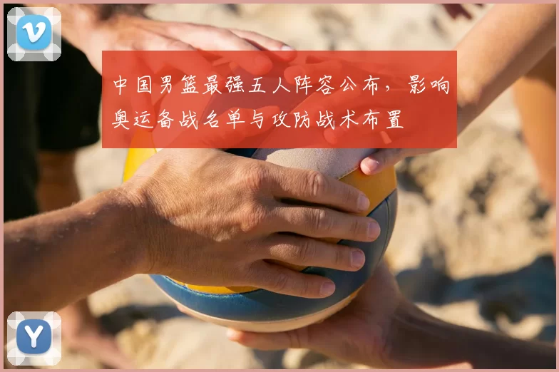 中国男篮最强五人阵容公布,影响奥运备战名单与攻防战术布置