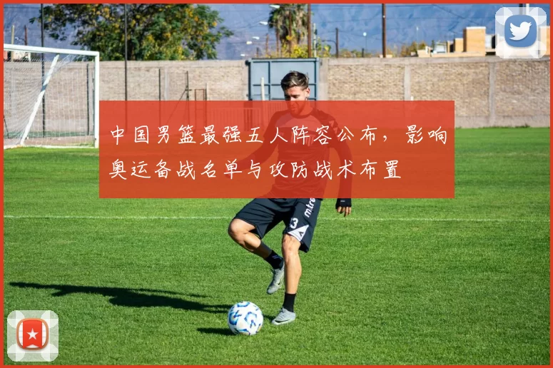 中国男篮最强五人阵容公布,影响奥运备战名单与攻防战术布置