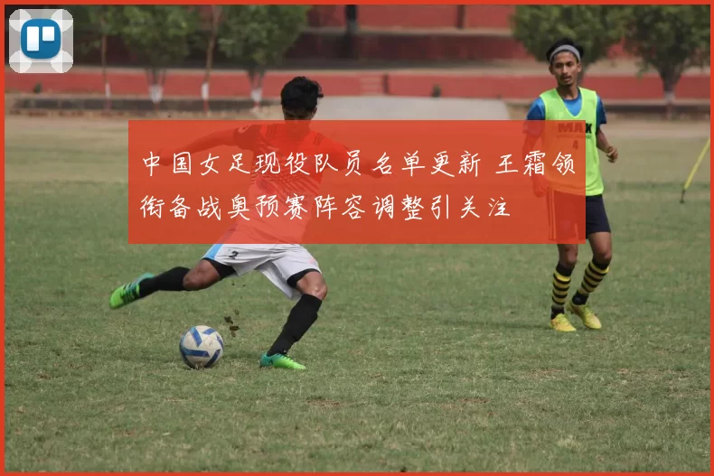 中国女足现役队员名单更新 王霜领衔备战奥预赛阵容调整引关注
