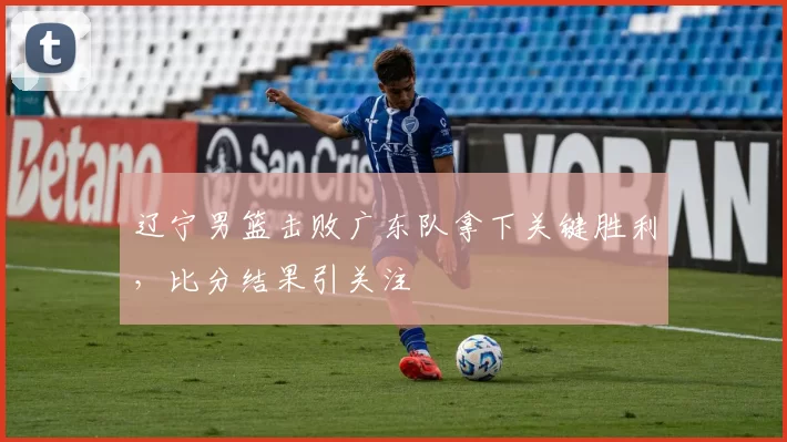 辽宁男篮击败广东队拿下关键胜利，比分结果引关注