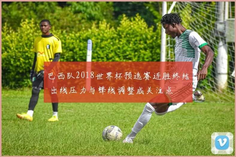 巴西队2018世界杯预选赛连胜终结 出线压力与锋线调整成关注点
