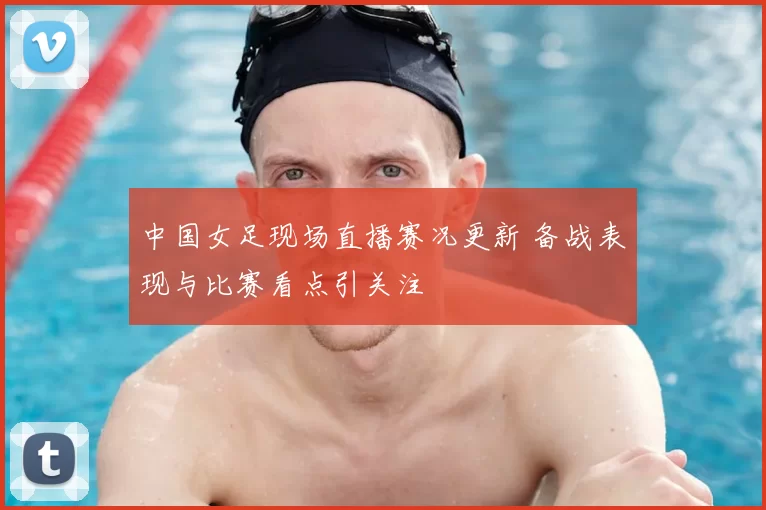 中国女足现场直播赛况更新 备战表现与比赛看点引关注