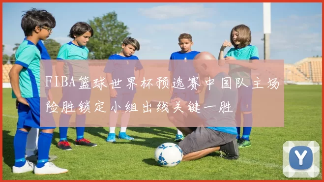 FIBA篮球世界杯预选赛中国队主场险胜锁定小组出线关键一胜