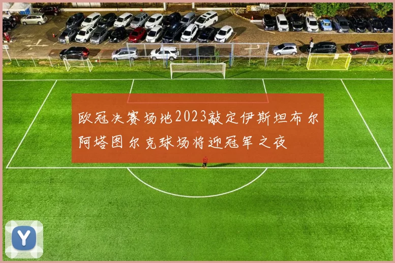 欧冠决赛场地2023敲定伊斯坦布尔阿塔图尔克球场将迎冠军之夜