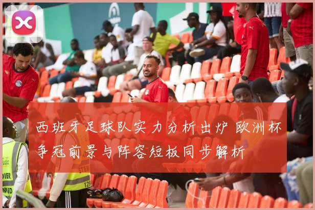 西班牙足球队实力分析出炉 欧洲杯争冠前景与阵容短板同步解析