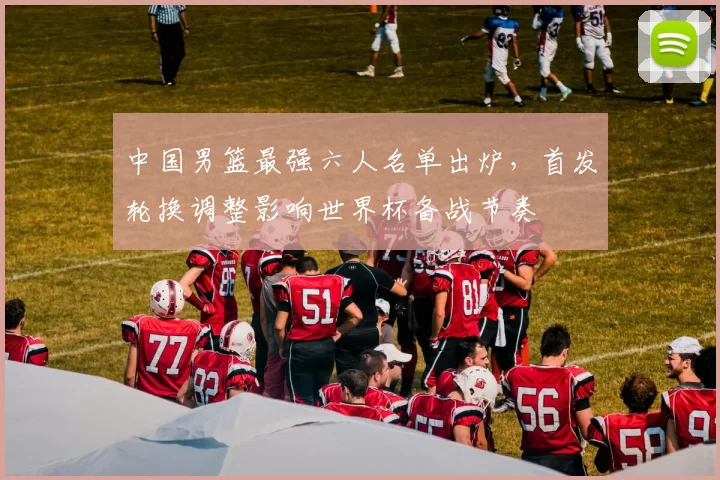 中国男篮最强六人名单出炉，首发轮换调整影响世界杯备战节奏