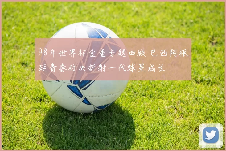 98年世界杯金童专题回顾 巴西阿根廷青春对决折射一代球星成长