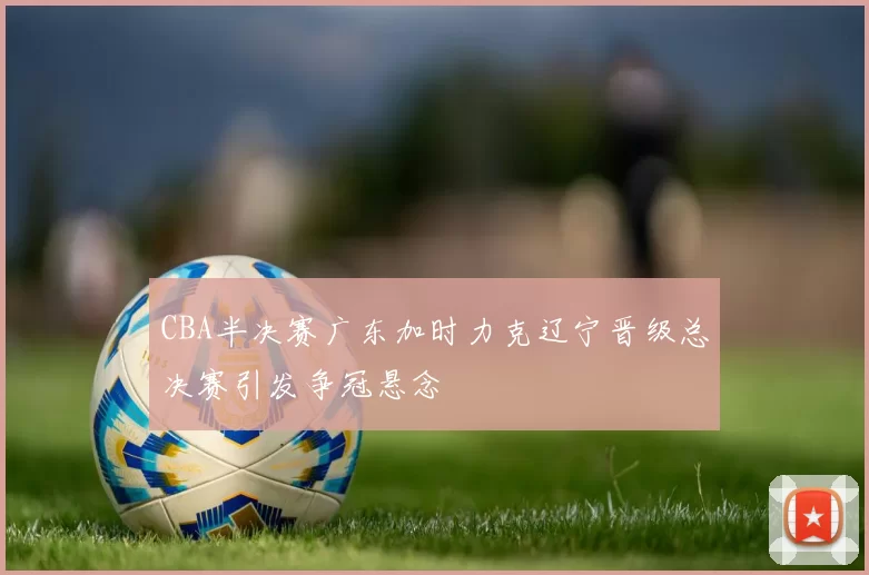 CBA半决赛广东加时力克辽宁晋级总决赛引发争冠悬念
