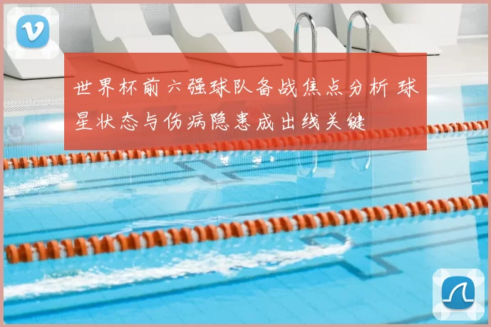世界杯前六强球队备战焦点分析 球星状态与伤病隐患成出线关键