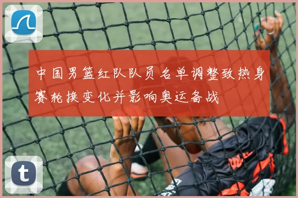 中国男篮红队队员名单调整致热身赛轮换变化并影响奥运备战