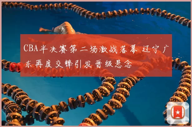 CBA半决赛第二场激战落幕 辽宁广东再度交锋引发晋级悬念