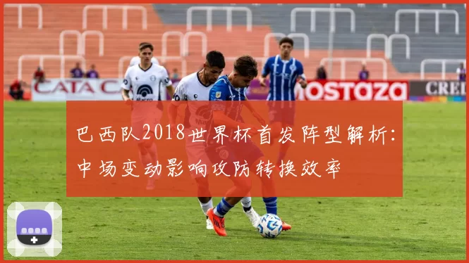 巴西队2018世界杯首发阵型解析:中场变动影响攻防转换效率