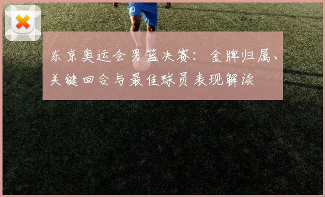 东京奥运会男篮决赛：金牌归属、关键回合与最佳球员表现解读