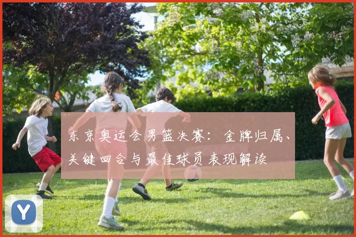 东京奥运会男篮决赛：金牌归属、关键回合与最佳球员表现解读