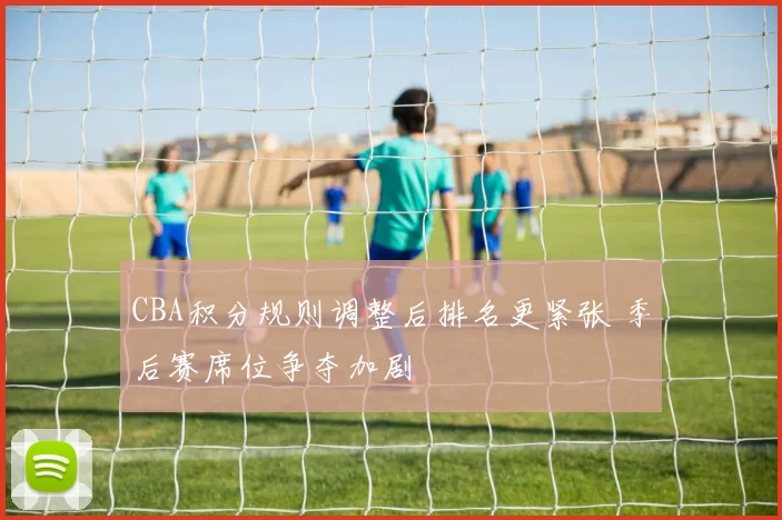 CBA积分规则调整后排名更紧张 季后赛席位争夺加剧