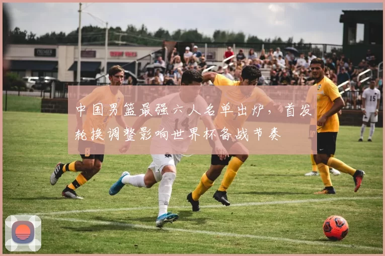 中国男篮最强六人名单出炉，首发轮换调整影响世界杯备战节奏