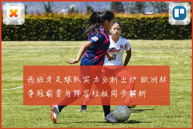 西班牙足球队实力分析出炉 欧洲杯争冠前景与阵容短板同步解析