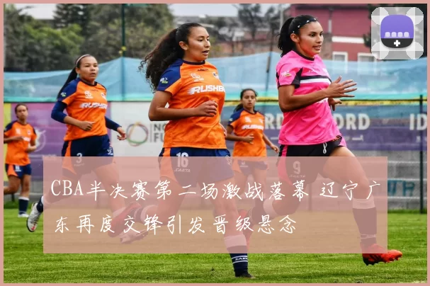 CBA半决赛第二场激战落幕 辽宁广东再度交锋引发晋级悬念