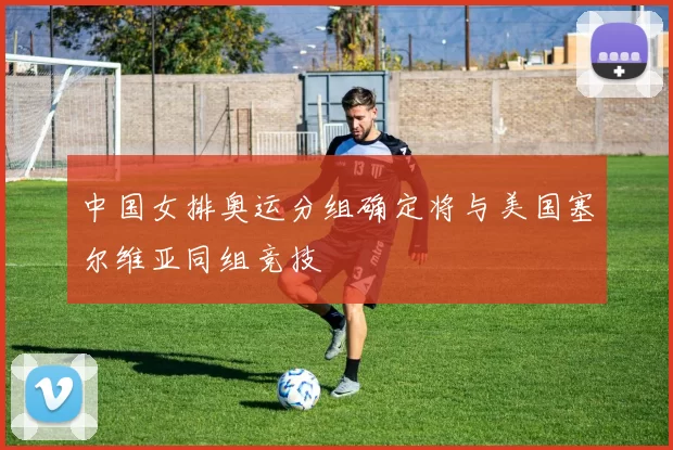 中国女排奥运分组确定将与美国塞尔维亚同组竞技