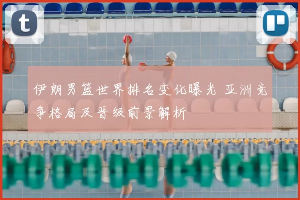 伊朗男篮世界排名变化曝光 亚洲竞争格局及晋级前景解析