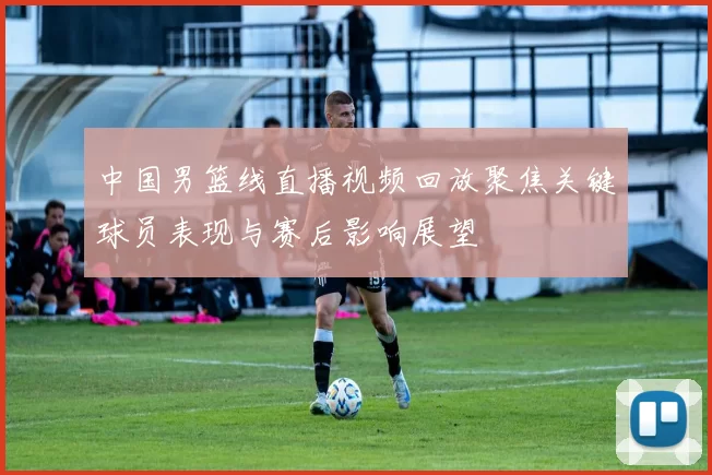 中国男篮线直播视频回放聚焦关键球员表现与赛后影响展望
