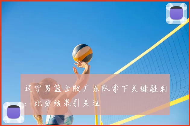辽宁男篮击败广东队拿下关键胜利，比分结果引关注