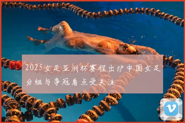 2025女足亚洲杯赛程出炉中国女足分组与争冠看点受关注