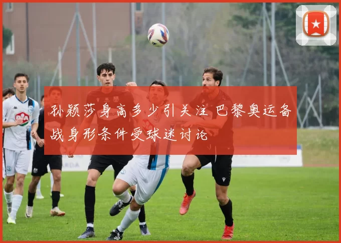 孙颖莎身高多少引关注 巴黎奥运备战身形条件受球迷讨论