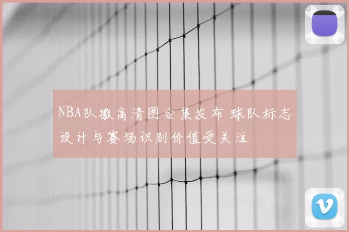 NBA队徽高清图合集发布 球队标志设计与赛场识别价值受关注