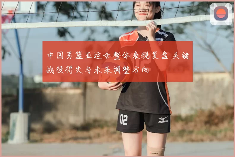 中国男篮亚运会整体表现复盘 关键战役得失与未来调整方向