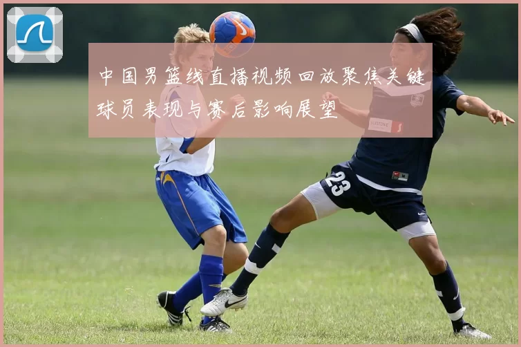 中国男篮线直播视频回放聚焦关键球员表现与赛后影响展望