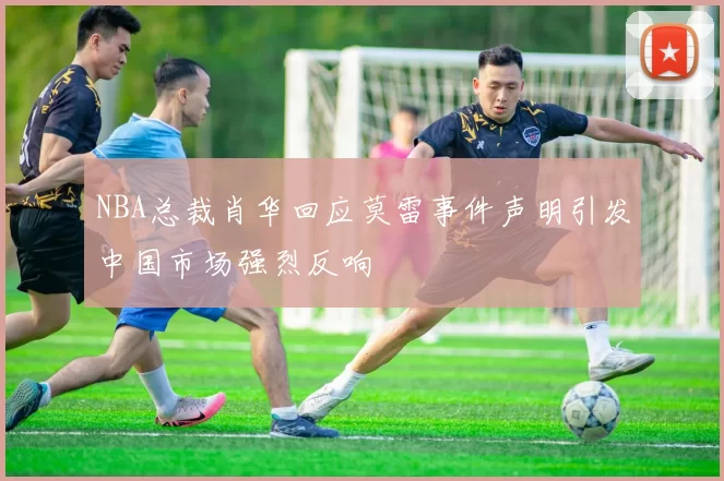 NBA总裁肖华回应莫雷事件声明引发中国市场强烈反响