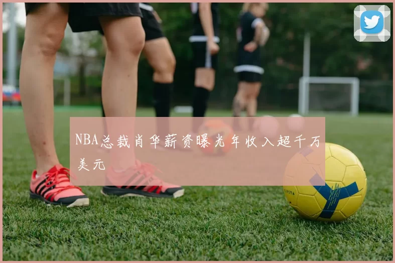 NBA总裁肖华薪资曝光年收入超千万美元