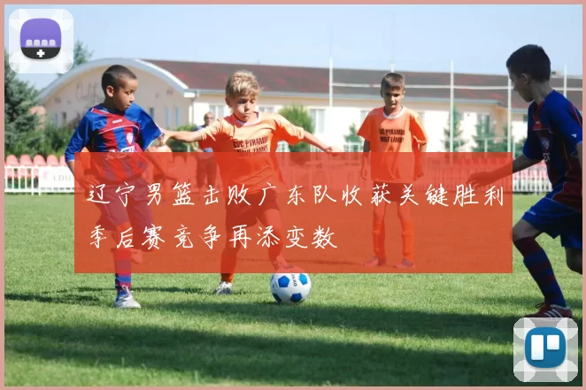 辽宁男篮击败广东队收获关键胜利季后赛竞争再添变数