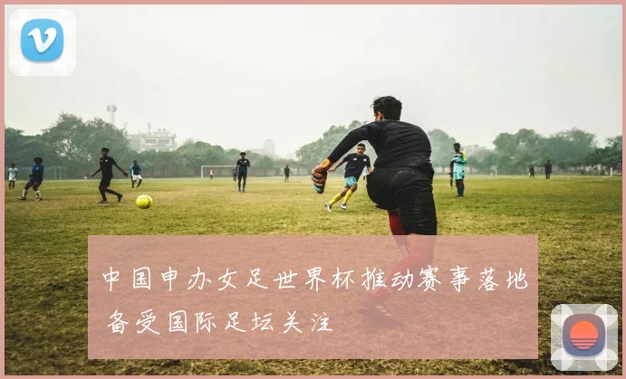 中国申办女足世界杯推动赛事落地 备受国际足坛关注