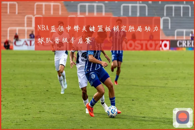 NBA蓝领中锋关键篮板锁定胜局助力球队晋级季后赛