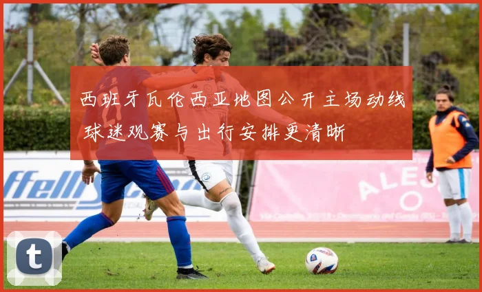 西班牙瓦伦西亚地图公开主场动线 球迷观赛与出行安排更清晰