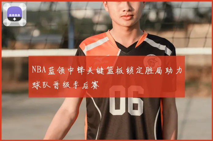 NBA蓝领中锋关键篮板锁定胜局助力球队晋级季后赛