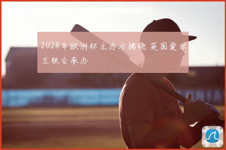 2028年欧洲杯主办方揭晓 英国爱尔兰联合承办