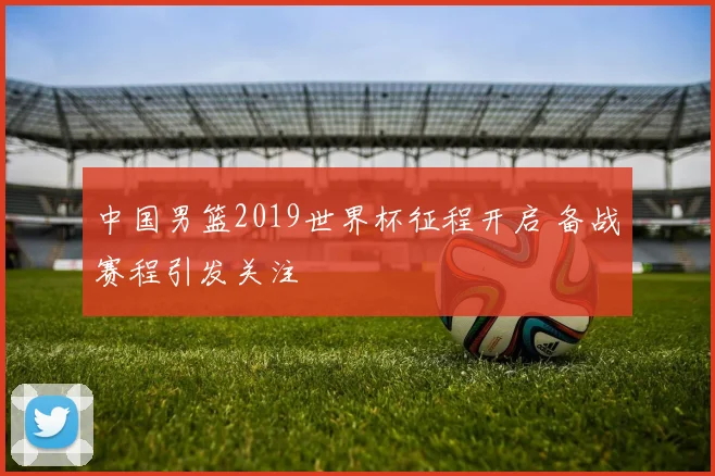 中国男篮2019世界杯征程开启 备战赛程引发关注